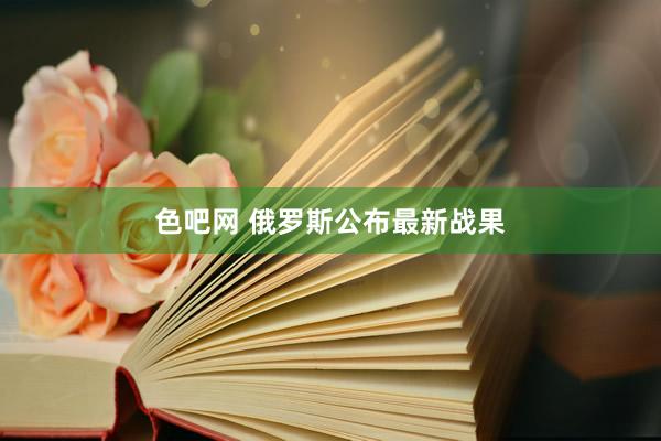 色吧网 俄罗斯公布最新战果