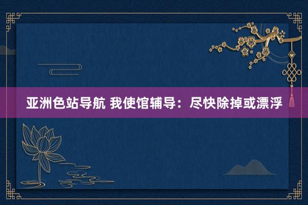 亚洲色站导航 我使馆辅导：尽快除掉或漂浮