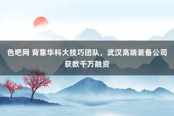 色吧网 背靠华科大技巧团队，武汉高端装备公司获数千万融资
